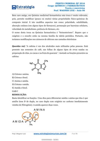 PERITO CRIMINAL DF 2016
Cargo: QUÍMICO e FARMACÊUTICO
Teoria e exercícios
Prof. WAGNER LUIZ Aula 00
Prof. Wagner Luiz www.estrategiaconcursos.com.br 7 de 73
Bem caro amigo, em Química medicinal farmacêutica esta troca é muito relevante,
pois, permite modificar (pouco ou muito) várias propriedades físico-químicas do
composto inicial. E isto modifica aspectos tais como: polaridade, solubilidade,
absorção cutânea (em alguns tipos de fármacos), permeação por barreiras celulares,
velocidade de metabolismo, potência do fármaco, etc.
O nome desta troca na Química farmacêut
oxigênio e o enxofre estão na mesma família da tabela periódica. Portanto, não
teríamos modificações nos números de elétrons nas camadas eletrônicas
Questão 02) oas. Está
presente nas sementes do café, nas folhas de alguns tipos de ervas usadas na
cafeína:
A) Cetona e amina.
B) Cetona e fenol.
C) Amina e amida.
D) Cetona e amida.
E) Amida e fenol.
GAB C
RESOLUÇÃO:
Basta identificar as funções. Uma dica para diferenciar amida e amina que dou é que
amiDa (tem D de dupla, no caso dupla com oxigênio no carbono imediatamente
vizinho do Nitrogênio). A amida aparece duas vezes.
00000000000
00000000000 - DEMO
 