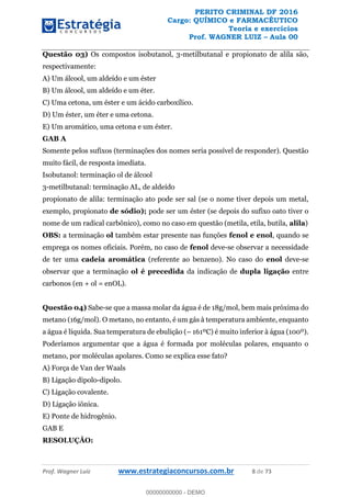 PERITO CRIMINAL DF 2016
Cargo: QUÍMICO e FARMACÊUTICO
Teoria e exercícios
Prof. WAGNER LUIZ Aula 00
Prof. Wagner Luiz www.estrategiaconcursos.com.br 8 de 73
Questão 03) Os compostos isobutanol, 3-metilbutanal e propionato de alila são,
respectivamente:
A) Um álcool, um aldeído e um éster
B) Um álcool, um aldeído e um éter.
C) Uma cetona, um éster e um ácido carboxílico.
D) Um éster, um éter e uma cetona.
E) Um aromático, uma cetona e um éster.
GAB A
Somente pelos sufixos (terminações dos nomes seria possível de responder). Questão
muito fácil, de resposta imediata.
Isobutanol: terminação ol de álcool
3-metilbutanal: terminação AL, de aldeído
propionato de alila: terminação ato pode ser sal (se o nome tiver depois um metal,
exemplo, propionato de sódio); pode ser um éster (se depois do sufixo oato tiver o
nome de um radical carbônico), como no caso em questão (metila, etila, butila, alila)
OBS: a terminação ol também estar presente nas funções fenol e enol, quando se
emprega os nomes oficiais. Porém, no caso de fenol deve-se observar a necessidade
de ter uma cadeia aromática (referente ao benzeno). No caso do enol deve-se
observar que a terminação ol é precedida da indicação de dupla ligação entre
carbonos (en + ol = enOL).
Questão 04) Sabe-se que a massa molar da água é de 18g/mol, bem mais próxima do
metano (16g/mol). O metano, no entanto, é um gás à temperatura ambiente, enquanto
a água é líquida. Sua temperatura de ebulição ( 161ºC) é muito inferior à água (100º).
Poderíamos argumentar que a água é formada por moléculas polares, enquanto o
metano, por moléculas apolares. Como se explica esse fato?
A) Força de Van der Waals
B) Ligação dipolo-dipolo.
C) Ligação covalente.
D) Ligação iônica.
E) Ponte de hidrogênio.
GAB E
RESOLUÇÂO:
00000000000
00000000000 - DEMO
 