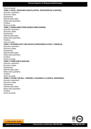 Técnico Superior en Recepcionista/Conserje


Ahora ya puede.
TEMA 2. HOTEL. RECEIVING GUESTS (HOTEL. RECEPCIÓN DE CLIENTES).
Escuche y aprenda 2.
Escuche y repita.
Expresiones.
Además debe saber.
Notas sobre gramática.
Fonética.
Ahora ya puede.
TEMA 3. GIVING DIRECTIONS (DANDO DIRECCIONES).
Escuche y aprenda 3.
Escuche y repita.
Expresiones.
Además debe saber.
Notas sobre gramática.
Fonética.
Hora ya puede.
TEMA 4. OFFERING HELP AND ADVICE (OFRECIENDO AYUDA Y CONSEJO).
Escuche y aprenda 4.
Escuche y repita.
Expresiones.
Además debe saber.
Notas sobre gramática.
Fonética.
Ahora ya puede.
TEMA 5. COMPLAINTS (QUEJAS).
Escuche y aprenda 5.
Escuche y repita.
Expresiones.
Además debe saber.
Notas sobre gramática.
Fonética.
Ahora ya puede.
TEMA 6. PAYING THE BILL. FAREWELL (PAGANDO LA CUENTA. DESPEDIDA).
Escuche y aprenda 6.
Escuche y repita.
Expresiones.
Además debe saber.
Notas sobre gramática.
Fonética.
Ahora ya puede.




  www.euroinnova.es             Información y matrículas: 958 050 200   Fax: 958 050 244
 