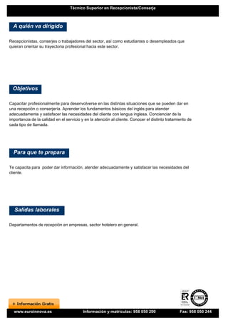 Técnico Superior en Recepcionista/Conserje



  A quién va dirigido

Recepcionistas, conserjes o trabajadores del sector, así como estudiantes o desempleados que
quieran orientar su trayectoria profesional hacia este sector.




  Objetivos

Capacitar profesionalmente para desenvolverse en las distintas situaciones que se pueden dar en
una recepción o conserjería. Aprender los fundamentos básicos del inglés para atender
adecuadamente y satisfacer las necesidades del cliente con lengua inglesa. Concienciar de la
importancia de la calidad en el servicio y en la atención al cliente. Conocer el distinto tratamiento de
cada tipo de llamada.




  Para que te prepara

Te capacita para poder dar información, atender adecuadamente y satisfacer las necesidades del
cliente.




  Salidas laborales

Departamentos de recepción en empresas, sector hotelero en general.




  www.euroinnova.es                       Información y matrículas: 958 050 200                  Fax: 958 050 244
 