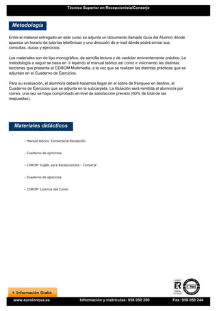 Técnico Superior en Recepcionista/Conserje



 Metodología

Entre el material entregado en este curso se adjunta un documento llamado Guía del Alumno dónde
aparece un horario de tutorías telefónicas y una dirección de e-mail dónde podrá enviar sus
consultas, dudas y ejercicios.

Los materiales son de tipo monográfico, de sencilla lectura y de carácter eminentemente práctico. La
metodología a seguir se basa en ir leyendo el manual teórico así como ir visionando las distintas
lecciones que presenta el CDROM Multimedia, a la vez que se realizan las distintas prácticas que se
adjuntan en el Cuaderno de Ejercicios.

Para su evaluación, el alumno/a deberá hacernos llegar en el sobre de franqueo en destino, el
Cuaderno de Ejercicios que se adjunta en la subcarpeta. La titulación será remitida al alumno/a por
correo, una vez se haya comprobado el nivel de satisfacción previsto (60% de total de las
respuestas).




   Materiales didácticos

        - Manual teórico 'Conserjería-Recepción'


        - Cuaderno de ejercicios


        - CDROM 'Inglés para Recepcionista - Conserje'


        - Cuaderno de ejercicios


        - CDROM 'Licencia del Curso'




  www.euroinnova.es                        Información y matrículas: 958 050 200             Fax: 958 050 244
 