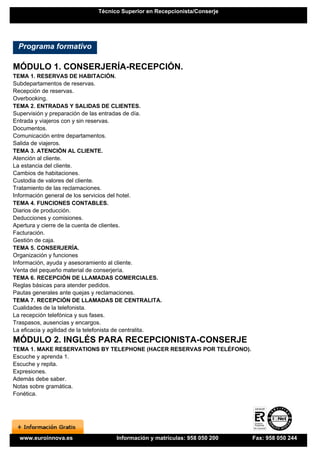 Técnico Superior en Recepcionista/Conserje




 Programa formativo

MÓDULO 1. CONSERJERÍA-RECEPCIÓN.
TEMA 1. RESERVAS DE HABITACIÓN.
Subdepartamentos de reservas.
Recepción de reservas.
Overbooking.
TEMA 2. ENTRADAS Y SALIDAS DE CLIENTES.
Supervisión y preparación de las entradas de día.
Entrada y viajeros con y sin reservas.
Documentos.
Comunicación entre departamentos.
Salida de viajeros.
TEMA 3. ATENCIÓN AL CLIENTE.
Atención al cliente.
La estancia del cliente.
Cambios de habitaciones.
Custodia de valores del cliente.
Tratamiento de las reclamaciones.
Información general de los servicios del hotel.
TEMA 4. FUNCIONES CONTABLES.
Diarios de producción.
Deducciones y comisiones.
Apertura y cierre de la cuenta de clientes.
Facturación.
Gestión de caja.
TEMA 5. CONSERJERÍA.
Organización y funciones
Información, ayuda y asesoramiento al cliente.
Venta del pequeño material de conserjería.
TEMA 6. RECEPCIÓN DE LLAMADAS COMERCIALES.
Reglas básicas para atender pedidos.
Pautas generales ante quejas y reclamaciones.
TEMA 7. RECEPCIÓN DE LLAMADAS DE CENTRALITA.
Cualidades de la telefonista.
La recepción telefónica y sus fases.
Traspasos, ausencias y encargos.
La eficacia y agilidad de la telefonista de centralita.
MÓDULO 2. INGLÉS PARA RECEPCIONISTA-CONSERJE
TEMA 1. MAKE RESERVATIONS BY TELEPHONE (HACER RESERVAS POR TELÉFONO).
Escuche y aprenda 1.
Escuche y repita.
Expresiones.
Además debe saber.
Notas sobre gramática.
Fonética.




  www.euroinnova.es                   Información y matrículas: 958 050 200   Fax: 958 050 244
 