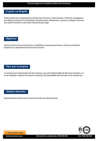 Técnico Superior en Gestión de Recursos Humanos



  A quién va dirigido

Responsables de un departamento de Recursos Humanos, Administración o Personal, trabajadores
que deseen promocionar al desempeño de este puesto, estudiantes en general y cualquier alumno/a
que quiera formarse en este sector laboral de gran auge.




 Objetivos

Aportar al alumno los conocimientos y habilidades necesarias para llevar a cabo las actividades
propias de un departamento de recursos humanos.




  Para que te prepara

Te prepara para el desempeño de las funciones, que como Responsable de Recursos Humanos, se
le han asignado: selección de personal, detección de necesidades de formación en la empresa etc.




  Salidas laborales

Departamentos de Recursos Humanos de todas las organizaciones




  www.euroinnova.es                     Información y matrículas: 958 050 200               Fax: 958 050 244
 