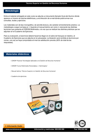 Técnico Superior en Gestión de Recursos Humanos



 Metodología

Entre el material entregado en este curso se adjunta un documento llamado Guía del Alumno dónde
aparece un horario de tutorías telefónicas y una dirección de e-mail dónde podrá enviar sus
consultas, dudas y ejercicios.

Los materiales son de tipo monográfico, de sencilla lectura y de carácter eminentemente práctico. La
metodología a seguir se basa en ir leyendo el manual teórico así como ir visionando las distintas
lecciones que presenta el CDROM Multimedia, a la vez que se realizan las distintas prácticas que se
adjuntan en el Cuaderno de Ejercicios.

Para su evaluación, el alumno/a deberá hacernos llegar en el sobre de franqueo en destino, el
Cuaderno de Ejercicios que se adjunta en la subcarpeta. La titulación será remitida al alumno/a por
correo, una vez se haya comprobado el nivel de satisfacción previsto (60% de total de las
respuestas).




   Materiales didácticos

        - CDROM 'Nuevas Tecnologías Aplicadas a la Gestión de Recursos Humanos'


        - CDROM 'Curso Multimedia Personalplus + Nominaplus'


        - Manual teórico 'Técnico Superior en Gestión de Recursos Humanos'


        - Cuaderno de ejercicios




  www.euroinnova.es                       Información y matrículas: 958 050 200              Fax: 958 050 244
 