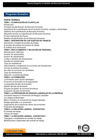 Técnico Superior en Gestión de Recursos Humanos




  Programa formativo

PARTE TEÓRICA
TEMA 1. PLANIFICACIÓN DE PLANTILLAS
Introducción
Concepto de planificación de Recursos Humanos
Importancia de la planificación de los recursos humanos: ventajas y desventajas
Objetivos de la planificación de Recursos Humanos
Requisitos previos a la planificación de Recursos Humanos
El caso especial de las Pymes
Modelos de planificación de los Recursos Humanos
TEMA 2. DESCRIPCIÓN DE LOS PUESTOS DE TRABAJO
Descripción y análisis de puestos de trabajo
El proceso de analizar los puestos de trabajo
El análisis de la información
TEMA 3. RECLUTAMIENTO Y SELECCIÓN DE PERSONAL
Reclutamiento: definición
Proceso de reclutamiento
Entorno de reclutamiento
Límites y desafíos del reclutamiento
Canales de reclutamiento
Tipos de candidaturas
Intermediarios y mediadores en el proceso del reclutamiento
Formas de solicitud de empleo
Así inflan el currículum los candidatos
Tipos de reclutamiento
Selección. La entrevista laboral
TEMA 4. LA FORMACIÓN
La formación como opción estratégica
El servicio de formación en la organización
La propuesta del plan de formación
Gestión del plan de formación
Proceso de gestión de acciones formativas
Evaluación del plan de formación
TEMA 5. LA PREVENCIÓN DE RIESGOS LABORALES EN LA EMPRESA
Conceptos básicos en Prevención de Riesgos Laborales
Los riesgos profesionales
Marco normativo en prevención de riesgos laborales
Riesgos generales y su prevención
Organización de la prevención dentro de la empresa
Protección del trabajador
TEMA 6. LA RELACIÓN LABORAL. CONTRATOS I
El contrato de trabajo
Tiempo de trabajo
TEMA 7. LA RELACIÓN LABORAL. CONTRATOS II
Tipologías y modalidades de contrato de trabajo
Modificaciones sustanciales del contrato de trabajo




  www.euroinnova.es                    Información y matrículas: 958 050 200      Fax: 958 050 244
 