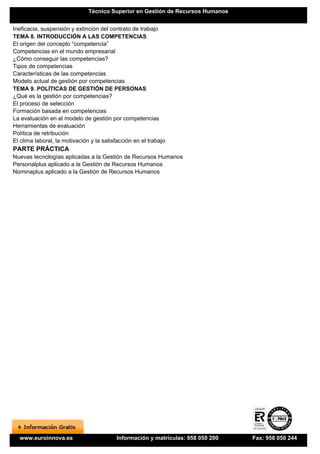 Técnico Superior en Gestión de Recursos Humanos


Ineficacia, suspensión y extinción del contrato de trabajo
TEMA 8. INTRODUCCIÓN A LAS COMPETENCIAS
El origen del concepto “competencia”
Competencias en el mundo empresarial
¿Cómo conseguir las competencias?
Tipos de competencias
Características de las competencias
Modelo actual de gestión por competencias
TEMA 9. POLÍTICAS DE GESTIÓN DE PERSONAS
¿Qué es la gestión por competencias?
El proceso de selección
Formación basada en competencias
La evaluación en el modelo de gestión por competencias
Herramientas de evaluación
Política de retribución
El clima laboral, la motivación y la satisfacción en el trabajo
PARTE PRÁCTICA
Nuevas tecnologías aplicadas a la Gestión de Recursos Humanos
Personalplus aplicado a la Gestión de Recursos Humanos
Nominaplus aplicado a la Gestión de Recursos Humanos




  www.euroinnova.es                       Información y matrículas: 958 050 200   Fax: 958 050 244
 