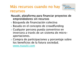 Más recursos cuando no hay
recursos

Nuuuki, plataforma para financiar proyectos de
emprendedores sin recursos
 Búsqueda de financiación colectiva
 Basada en el concepto de crowdfunding
 Cualquier persona pueda convertirse en
inversora a través de un sistema de microaportaciones.
 Compra de participaciones y porcentaje sobre
los beneficios de la futura sociedad.
www.nuuuki.com

 