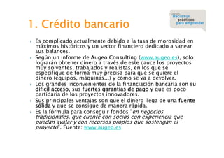 1. Crédito bancario









Es complicado actualmente debido a la tasa de morosidad en
máximos históricos y un sector financiero dedicado a sanear
sus balances.
Según un informe de Augeo Consulting (www.augeo.es), solo
lograrán obtener dinero a través de este cauce los proyectos
muy solventes, trabajados y realistas, en los que se
especifique de forma muy precisa para qué se quiere el
dinero (equipos, máquinas...) y cómo se va a devolver.
Los grandes inconvenientes de la financiación bancaria son su
difícil acceso, sus fuertes garantías de pago y que es poco
partidaria de los proyectos innovadores.
Sus principales ventajas son que el dinero llega de una fuente
sólida y que se consigue de manera rápida.
Es la fórmula para conseguir fondos "en negocios

tradicionales, que cuente con socios con experiencia que
puedan avalar y con recursos propios que sostengan el
proyecto". Fuente: www.augeo.es

 