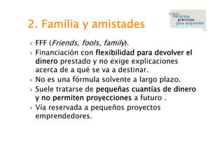 2. Familia y amistades








FFF (Friends, fools, family).
Financiación con flexibilidad para devolver el
dinero prestado y no exige explicaciones
acerca de a qué se va a destinar.
No es una fórmula solvente a largo plazo.
Suele tratarse de pequeñas cuantías de dinero
y no permiten proyecciones a futuro .
Vía reservada a pequeños proyectos
emprendedores.

 