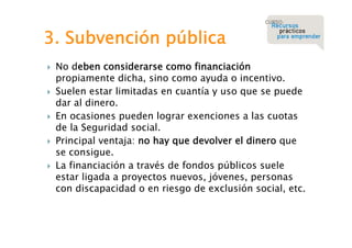 3. Subvención pública










No deben considerarse como financiación
propiamente dicha, sino como ayuda o incentivo.
Suelen estar limitadas en cuantía y uso que se puede
dar al dinero.
En ocasiones pueden lograr exenciones a las cuotas
de la Seguridad social.
Principal ventaja: no hay que devolver el dinero que
se consigue.
La financiación a través de fondos públicos suele
estar ligada a proyectos nuevos, jóvenes, personas
con discapacidad o en riesgo de exclusión social, etc.

 