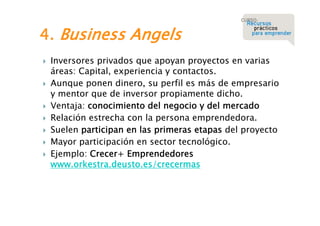 4. Business Angels










Inversores privados que apoyan proyectos en varias
áreas: Capital, experiencia y contactos.
Aunque ponen dinero, su perfil es más de empresario
y mentor que de inversor propiamente dicho.
Ventaja: conocimiento del negocio y del mercado
Relación estrecha con la persona emprendedora.
Suelen participan en las primeras etapas del proyecto
Mayor participación en sector tecnológico.
Ejemplo: Crecer+ Emprendedores
www.orkestra.deusto.es/crecermas

 