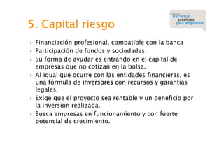 5. Capital riesgo










Financiación profesional, compatible con la banca
Participación de fondos y sociedades.
Su forma de ayudar es entrando en el capital de
empresas que no cotizan en la bolsa.
Al igual que ocurre con las entidades financieras, es
una fórmula de inversores con recursos y garantías
legales.
Exige que el proyecto sea rentable y un beneficio por
la inversión realizada.
Busca empresas en funcionamiento y con fuerte
potencial de crecimiento.

 