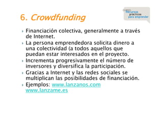 6. Crowdfunding







Financiación colectiva, generalmente a través
de Internet.
La persona emprendedora solicita dinero a
una colectividad (a todos aquellos que
puedan estar interesados en el proyecto.
Incrementa progresivamente el número de
inversores y diversifica la participación.
Gracias a Internet y las redes sociales se
multiplican las posibilidades de financiación.
Ejemplos: www.lanzanos.com
www.lanzame.es

 