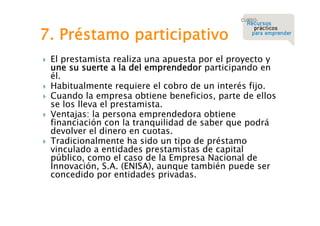 7. Préstamo participativo








El prestamista realiza una apuesta por el proyecto y
une su suerte a la del emprendedor participando en
él.
Habitualmente requiere el cobro de un interés fijo.
Cuando la empresa obtiene beneficios, parte de ellos
se los lleva el prestamista.
Ventajas: la persona emprendedora obtiene
financiación con la tranquilidad de saber que podrá
devolver el dinero en cuotas.
Tradicionalmente ha sido un tipo de préstamo
vinculado a entidades prestamistas de capital
público, como el caso de la Empresa Nacional de
Innovación, S.A. (ENISA), aunque también puede ser
concedido por entidades privadas.

 