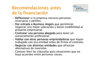 Recomendaciones antes
de la financiación








Reflexionar si la empresa necesita personas
inversoras y perfiles.
Dar entrada a Business Angels que permitirán
negociar una mejor valoración y darán credibilidad al
proyecto empresarial.
Contratar una persona abogada para tener un
asesoramiento profesional.
Hablar con otras personas emprendedoras que hayan
trabajado con esa entidad antes de firmar el contrato.
Negociar con distintas entidades que ofrezcan
alternativas de inversión.
Conocer bien las cláusulas para situaciones que no
haya acuerdos entre personas socias.

 
