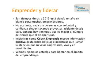 Emprender y liderar








Son tiempos duros y 2013 está siendo un año en
blanco para muchos emprendedores.
No obstante, cada día personas con voluntad y
confianza siguen sacando proyectos adelante desde
cero, aunque hay tienmpos que es mayor el número
de cierres que el de aperturas.
Iniciativas como Cebek Emprende recoge información
positiva destacando noticias e iniciativas que llaman
la atención por su valor empresarial, vivo y en
movimiento.
Veamos ejemplos actuales para liderar en el ámbito
del emprendizaje.

 