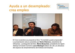 Ayuda a un desempleado:
crea empleo

El 5 de noviembre se presentó el libro “Yo también puedo emprender”.
La presentación estuvo presidida por Núria Vilanova, presidenta de
Inforpress y prologuista del libro, María Benjumea, presidenta de Spain
Startup & Investor Summit, Laura Madrigal editora de LID y la directora
del espacio de emprendimiento del Instituto de Empresa.

 