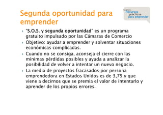Segunda oportunidad para
emprender








“S.O.S. y segunda oportunidad” es un programa
gratuito impulsado por las Cámaras de Comercio
Objetivo: ayudar a emprender y solventar situaciones
económicas complicadas.
Cuando no se consiga, aconseja el cierre con las
mínimas pérdidas posibles y ayuda a analizar la
posibilidad de volver a intentar un nuevo negocio.
La media de proyectos fracasados por persona
emprendedora en Estados Unidos es de 3,75 y que
viene a decirnos que se premia el valor de intentarlo y
aprender de los propios errores.

 