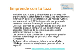 Emprende con tu taza









Iniciativa para Getxo y alrededores para compartir
experiencias y aprendercon jornadas de networking e
innovación que se celebrarán en Las Arenas (Getxo).
Nació en abril de 2013 e impulsada por grupo de
personas con mucha energía emprendedora.
Objetivo: proveer de un lugar donde personas con
recorrido puedan compartir sus experiencias y
aprender modelos de gestión más ágiles para
optimizar tiempo y eficacia.
Las personas que comienzan a emprender pueden
obtener aprendizaje de personas con mayor
trayectoria
Ambiente distendido con talleres sobre design
thinking, una metodología para generar ideas de
negocio.
Fuente: http://contenidos.cebek.es/cebekemprende/

 