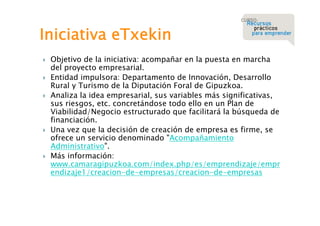 Iniciativa eTxekin








Objetivo de la iniciativa: acompañar en la puesta en marcha
del proyecto empresarial.
Entidad impulsora: Departamento de Innovación, Desarrollo
Rural y Turismo de la Diputación Foral de Gipuzkoa.
Analiza la idea empresarial, sus variables más significativas,
sus riesgos, etc. concretándose todo ello en un Plan de
Viabilidad/Negocio estructurado que facilitará la búsqueda de
financiación.
Una vez que la decisión de creación de empresa es firme, se
ofrece un servicio denominado "Acompañamiento
Administrativo".
Más información:
www.camaragipuzkoa.com/index.php/es/emprendizaje/empr
endizaje1/creacion-de-empresas/creacion-de-empresas

 