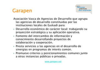 Garapen
Asociación Vasca de Agencias de Desarrollo que agrupa
las agencias de desarrollo constituidas por las
instituciones locales de Euskadi para:
 Desarrollo económico de carácter local: trabajando su
proyección estratégica y su aplicación operativa.
 Fomento del intercambio de información y
conocimiento desarrollando proyectos de
colaboración y cooperación.
 Presta servicios a las agencias en el desarrollo de
sinergias en programas de interés común.
 Promueve criterios y posicionamientos comunes junto
a otras instancias públicas o privadas.
www.garapen.net

 