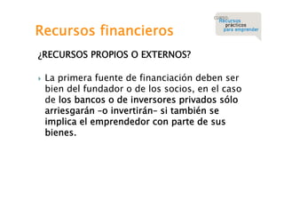Recursos financieros
¿RECURSOS PROPIOS O EXTERNOS?


La primera fuente de financiación deben ser
bien del fundador o de los socios, en el caso
de los bancos o de inversores privados sólo
arriesgarán –o invertirán– si también se
implica el emprendedor con parte de sus
bienes.

 