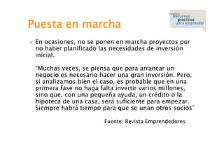 Puesta en marcha


En ocasiones, no se ponen en marcha proyectos por
no haber planificado las necesidades de inversión
inicial.
“Muchas veces, se piensa que para arrancar un
negocio es necesario hacer una gran inversión. Pero,
si analizamos bien el caso, es probable que en una
primera fase no haga falta invertir varios millones,
sino que, con una pequeña ayuda, un crédito o la
hipoteca de una casa, será suficiente para empezar.
Siempre habrá tiempo para que se unan otros socios”
Fuente: Revista Emprendedores

 