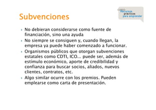 Subvenciones








No debieran considerarse como fuente de
financiación, sino una ayuda
No siempre se consiguen y, cuando llegan, la
empresa ya puede haber comenzado a funcionar.
Organismos públicos que otorgan subvenciones
estatales como CDTI, ICO... puede ser, además de
estímulo económico, aporte de credibilidad y
confianza para buscar socios, aliados, nuevos
clientes, contratos, etc.
Algo similar ocurre con los premios. Pueden
emplearse como carta de presentación.

 