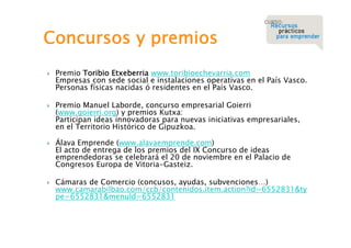 Concursos y premios








Premio Toribio Etxeberria www.toribioechevarria.com
Empresas con sede social e instalaciones operativas en el País Vasco.
Personas físicas nacidas ó residentes en el País Vasco.
Premio Manuel Laborde, concurso empresarial Goierri
(www.goierri.org) y premios Kutxa:
Participan ideas innovadoras para nuevas iniciativas empresariales,
en el Territorio Histórico de Gipuzkoa.
Álava Emprende (www.alavaemprende.com)
El acto de entrega de los premios del IX Concurso de ideas
emprendedoras se celebrará el 20 de noviembre en el Palacio de
Congresos Europa de Vitoria-Gasteiz.
Cámaras de Comercio (concusos, ayudas, subvenciones…)
www.camarabilbao.com/ccb/contenidos.item.action?id=6552831&ty
pe=6552831&menuId=6552831

 