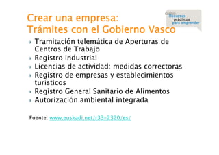Crear una empresa:
Trámites con el Gobierno Vasco







Tramitación telemática de Aperturas de
Centros de Trabajo
Registro industrial
Licencias de actividad: medidas correctoras
Registro de empresas y establecimientos
turísticos
Registro General Sanitario de Alimentos
Autorización ambiental integrada

Fuente: www.euskadi.net/r33-2320/es/

 