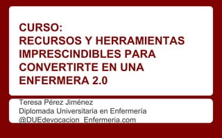CURSO:
RECURSOS Y HERRAMIENTAS
IMPRESCINDIBLES PARA
CONVERTIRTE EN UNA
ENFERMERA 2.0
Teresa Pérez Jiménez
Diplomada Universitaria en Enfermería
@DUEdevocacion Enfermeria.com
 