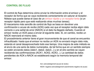 El control de flujo determina cómo enviar la información entre el emisor y el receptor de forma que se vaya recibiendo correctamente sin saturar al receptor. Nótese que puede darse el caso de un  emisor rápido y un receptor lento  (o un receptor rápido pero que esté realizando otras muchas tareas). El mecanismo más sencillo de control de flujo se basa en devolver una  confirmación  o  acuse de recibo  (ACK) cada vez que el receptor reciba algún dato correcto o una señal de error (NACK) si el dato ha llegado dañado. Cuando el emisor recibe un ACK pasa a enviar el siguiente dato. Si, en cambio, recibe un NACK reenviará el mismo dato. El procedimiento anterior tiene el gran inconveniente de que el canal se encuentra infrautilizado: hasta que el emisor no reciba un ACK no enviará ningún dato más, estando el canal desaprovechado todo ese tiempo. Una mejora de este método es el envío de una serie de datos numerados, de tal forma que en un sentido siempre se estén enviando datos (dato1, dato2, dato3...) y en el otro sentido se vayan recibiendo las confirmaciones (ACK1, ACK2, ACK3...). La cantidad de datos pendientes de ACK o NACK se establecerá según la memoria temporal del emisor. CONTROL DE FLUJO Ack: acknowledgement (acuse de recibo) NACK: negative acknowledgement (asentimiento negativo de acuse) 
