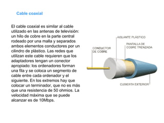 El cable coaxial es similar al cable utilizado en las antenas de televisión: un hilo de cobre en la parte central rodeado por una malla y separados ambos elementos conductores por un cilindro de plástico. Las redes que utilizan este cable requieren que los adaptadores tengan un conector apropiado: los ordenadores forman una fila y se coloca un segmento de cable entre cada ordenador y el siguiente. En los extremos hay que colocar un terminador, que no es más que una resistencia de 50 ohmios. La velocidad máxima que se puede alcanzar es de 10Mbps. Cable coaxial 