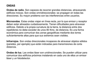 Ondas de radio . Son capaces de recorrer grandes distancias, atravesando edificios incluso. Son ondas omnidireccionales: se propagan en todas las direcciones. Su mayor problema son las interferencias entre usuarios. Microondas . Estas ondas viajan en línea recta, por lo que emisor y receptor deben estar alineados cuidadosamente. Tienen dificultades para atravesar edificios. Debido a la propia curvatura de la tierra, la distancia entre dos repetidores no debe exceder de unos 80 Kms. de distancia. Es una forma económica para comunicar dos zonas geográficas mediante dos torres suficientemente altas para que sus extremos sean visibles. Infrarrojos . Son ondas direccionales incapaces de atravesar objetos sólidos (paredes, por ejemplo) que están indicadas para transmisiones de corta distancia. Ondas de luz . Las ondas láser son unidireccionales. Se pueden utilizar para comunicar dos edificios próximos instalando en cada uno de ellos un emisor láser y un fotodetector. ONDAS 