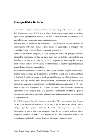 Concepto Básico De Redes
Si nos salimos un poco del área de la Informática para comprender mejor el concepto de
Red, llamamos en general Red, a un conjunto de elementos unidos, entre si mediante
algún medio. Ejemplo las Ciudades de un País se unen mediante las carreteras, o las
vías del tren, que van uniendo unas ciudades con otras.
Pasemos pues al ámbito de la Informática, a qui llamamos red aun conjunto de
Computadoras o PC, mas o menos potentes unidos por algún medio, en principio y mas
extendido el cable, o bien mediante ondas electromagnéticas.
Dentro de la primera categoría, es decir unidas por cable, en principio comenzó
utilizándose únicamente un tipo de cable para unir las distintas computadoras que
formaban la red, este era el cable coaxial BNC, compuesto por solo dos polos, un cable
de un solo hilo llamado activo, aislado de una malla que lo recubría y que era conectado
a masa, lo describiremos mas adelante.
Posteriormente comenzó a utilizarse el cable de par trenzado, en principio recubierto
con una malla casi igual que la del anterior cable BNC, en este caso la malla solo tenia
la finalidad de aislar de ruidos la señal que circulaba por los cables existentes en su
interior. Este tipo de cable se ha ido sofisticando y adecuándose a las velocidades de
transmisión necesaria, lo que dio paso a las llamadas categorías, categorías 3 5 5+ etc.,
y que veremos con mas detalles a lo largo de este curso. Los extremos de estos cables
terminaban en un conector rj45. Este conector se caracteriza por tener 8 pines o
terminadores, existen dos tipo macho y hembra, que serán estudiados con todo detalle a
lo largo del curso.
Por todo lo expuesto hasta el momento, si una red de PC o computadoras esta formada
por diversos equipos unidos entre si, la red mas pequeña, posible de instalar, será la
integrada por dos equipo, es decir dos PC unidos ente si y capaces de transferir
información de uno a otro o de compartir parte de sus recursos, archivos, discos
completos, unidades de CD o DVD, Impresoras etc. Para comprender todo lo que
expondremos en adelante, vamos a deteneros un poco en este primer caso.
Autor de este Curso: Manuel Murillo Garcia, Pagina 10
 