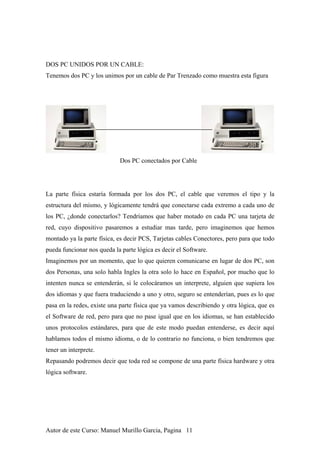 DOS PC UNIDOS POR UN CABLE:
Tenemos dos PC y los unimos por un cable de Par Trenzado como muestra esta figura
Dos PC conectados por Cable
La parte física estaría formada por los dos PC, el cable que veremos el tipo y la
estructura del mismo, y lógicamente tendrá que conectarse cada extremo a cada uno de
los PC, ¿donde conectarlos? Tendríamos que haber motado en cada PC una tarjeta de
red, cuyo dispositivo pasaremos a estudiar mas tarde, pero imaginemos que hemos
montado ya la parte física, es decir PCS, Tarjetas cables Conectores, pero para que todo
pueda funcionar nos queda la parte lógica es decir el Software.
Imaginemos por un momento, que lo que quieren comunicarse en lugar de dos PC, son
dos Personas, una solo habla Ingles la otra solo lo hace en Español, por mucho que lo
intenten nunca se entenderán, si le colocáramos un interprete, alguien que supiera los
dos idiomas y que fuera traduciendo a uno y otro, seguro se entenderían, pues es lo que
pasa en la redes, existe una parte física que ya vamos describiendo y otra lógica, que es
el Software de red, pero para que no pase igual que en los idiomas, se han establecido
unos protocolos estándares, para que de este modo puedan entenderse, es decir aquí
hablamos todos el mismo idioma, o de lo contrario no funciona, o bien tendremos que
tener un interprete.
Repasando podremos decir que toda red se compone de una parte física hardware y otra
lógica software.
Autor de este Curso: Manuel Murillo Garcia, Pagina 11
 