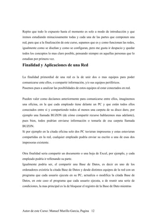 Repito que todo lo expuesto hasta el momento es solo a modo de introducción y que
iremos estudiando minuciosamente todas y cada una de las partes que componen una
red, para que a la finalización de este curso, sepamos que es y como funcionan las redes,
igualmente como se diseñan y como se configuran, pero me gusta ir despacio y quedar
todos los conceptos lo mas claro posible, pensando siempre en aquellas personas que lo
estudian por primera vez.
Finalidad y Aplicaciones de una Red
La finalidad primordial de una red es la de unir dos o mas equipos para poder
comunicarse ente ellos, o compartir información, y/o sus equipos periféricos.
Pasemos pues a analizar las posibilidades de estos equipos al estar conectados en red.
Pueden valer como decíamos anteriormente para comunicarse entre ellos, imaginemos
una oficina, en la que cada empleado tiene delante un PC y que están todos ellos
conectados entre si y compartiendo todos al menos una carpeta de su disco duro, por
ejemplo una llamada BUZON (de cómo compartir recurso hablaremos mas adelante),
pues bien, todos podrían enviarse información o tomarla de esa carpeta llamada
BUZON.
Si por ejemplo en la citada oficina solo dos PC tuvieran impresoras y estas estuvieran
compartidas en la red, cualquier empleado podría enviar su escrito a una de esas dos
impresoras existente.
Otra finalidad seria compartir un documento o una hoja de Excel, por ejemplo, y cada
empleado podría ir rellenando su parte.
Igualmente podría ser, el compartir una Base de Datos, es decir en uno de los
ordenadores existiría la citada Base de Datos y desde distintos equipos de la red con un
programa que cada usuario ejecuta en su PC, actualiza o modifica la citada Base de
Datos, en este caso el programa que cada usuario ejecuta, a de reunir una serie de
condiciones, la mas principal es la de bloquear el registro de la Base de Dato mientras
Autor de este Curso: Manuel Murillo Garcia, Pagina 12
 