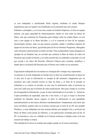 se esta trabajando o actualizando dicho registro, mediante el citado bloqueo
impediremos que ese registro sea modificado en ese momento por otro usuario.
Podíamos contemplar, y es el caso mas común en Grandes Empresas, el tener un equipo
potente, con gran capacidad de almacenamiento, donde no solo están las Bases de
Datos, sino que contienen los Programas para trabajar sobre las citadas Bases, en este
caso a este equipo se le llama Servidor, y a el se conectan el resto de los equipos,
denominados clientes, cada vez que quieren consultar, añadir o modificar registros de
alguna de las bases de datos, ejecutando para tal fin los distintos Programas, albergados
como decíamos anteriormente en dicho servidor. Para comprenderlo mejor pongamos el
ejemplo de un Hospital, hay un servidor que contiene la Base de Datos de todos los
Pacientes que acuden al mismo, y en cada consulta hay un ordenador conectado a la red
que accede a los datos del Paciente, (Historia Clínica) para consultar, modificar, o
añadir datos a la historia del Paciente que el Doctor esta viendo en ese momento.
Lógicamente trabajando de esta manera se consiguen dos ventajas muy importantes.
La primera es el estar trabajando en tiempo real, es decir las actualizaciones se hacen en
el acto, por lo que la información es siempre la del momento. Imaginemos por un
momento que cada consulta tuviera su base de datos y al final de la jornada se
refundiera o se vertiera al servidor, en este caso la información sobre el paciente no
seria real, nada mas que al termino de cada actualización. Otra gran ventaja es a la hora
de salvaguardar la información, ya que al estar centralizada en el servidor, se harían las
Copias periódicas de seguridad, cada dos o tres horas, o lo que es mejor se llevarían
mediante los llamados discos espejos, es decir la información se esta guardando
automáticamente en dos discos distintos simultáneamente. Simplemente resta decir que
estos servidores, pueden estar en el mismo sistema que el resto de los PC por ejemplo
Windows, o estar trabajando con otro sistema distinto, por ejemplo Unix y un Gestor de
Bases de Datos como puede ser Informix, y con aplicaciones montadas para tal fin. El
PC al conectarse y una vez validado en el sistema comienza a trabajar como si de una
estación de trabajo se tratase.
Otra utilidad de la red en un sentido más amplio, puede ser el correo electrónico.
Autor de este Curso: Manuel Murillo Garcia, Pagina 13
 