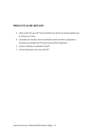 PREGUNTAS DE REPASO
• ¿Qué es para Vd. una red? Trate de definirla sin utilizar las mismas palabras que
se utilizan en el curso.
• ¿Se podría con una Red, tener un ordenador central con datos y programas y
conectarse por ejemplo diez PC para ejecutar dichos Programas?
• ¿Cómo se llamaría al ordenador Central?
• ¿Cómo llamaríamos a los otros diez PC?
Autor de este Curso: Manuel Murillo Garcia, Pagina 14
 