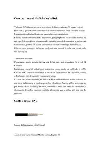 Como se transmite la Señal en la Red
Ya hemos definido una red como un conjunto de Computadoras o PC unidos entre si.
Pues bien lo que utilizamos como medio de unión le llamamos, línea, canales o enlaces.
Líneas por ejemplo el cableado, que ya estudiaremos mas adelante.
Canales, cuando utilizamos radio frecuencias, por ejemplo una red Wifi inalámbrica, en
este tipo de trasmisión se asignan canales que determinan la frecuencia a la que se esta
transmitiendo, para tal fin existen unos canales con su frecuencia ya preestablecida.
Enlaces, como su nombre indica nos puede unir una parte de la red a otra, por ejemplo
una fibra óptica.
Transmisión por línea:
Comenzamos aquí a estudiar tal vez una de las partes más importante de la red, El
Cableado.
Inicialmente comenzó utilizándose únicamente como medio de cableado el cable
Coaxial, BNC, (como el utilizado en la instalación de las antenas de Televisión), vamos
a detallar este tipo de cableado y sus características.
El cable coaxial esta formado por solo dos polos uno denominado activo y aislado de
una maya metálica que lo recubre, es un hilo cilíndrico y flexible, el hilo activo que es
por donde circula la señal y la malla, conectada a masa que sirve de aislamiento y
eliminación de ruidos, pasemos a detallar el material que se utiliza con este tipo de
cableado.
Cable Coaxial BNC
Imagen de la estructura cable Coaxial
Autor de este Curso: Manuel Murillo Garcia, Pagina 16
 