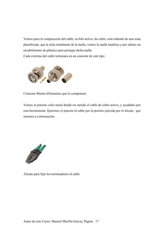 Vemos pues la composición del cable, su hilo activo, de cobre, esta rodeado de una zona
plastificada, que le aísla totalmente de la malla, vemos la malla metálica y por ultimo un
recubrimiento de plástico para proteger dicha malla.
Cada extremo del cable terminara en un conector de este tipo:
Conector Macho (Elementos que lo componen)
Vemos el punzón color metal donde ira metido el cable de cobre activo, y ayudados por
esta herramienta, fijaremos el punzón al cable por la presión ejercida por el alicate, que
muestro a continuación.
Alicate para fijar los terminadores al cable
Autor de este Curso: Manuel Murillo Garcia, Pagina 17
 