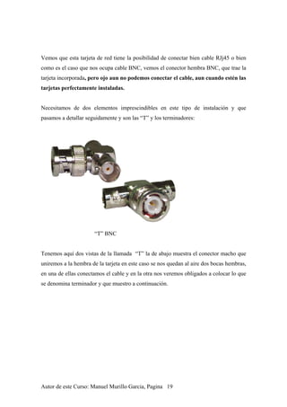 Vemos que esta tarjeta de red tiene la posibilidad de conectar bien cable RJj45 o bien
como es el caso que nos ocupa cable BNC, vemos el conector hembra BNC, que trae la
tarjeta incorporada, pero ojo aun no podemos conectar el cable, aun cuando estén las
tarjetas perfectamente instaladas.
Necesitamos de dos elementos imprescindibles en este tipo de instalación y que
pasamos a detallar seguidamente y son las “T” y los terminadores:
“T” BNC
Tenemos aquí dos vistas de la llamada “T” la de abajo muestra el conector macho que
uniremos a la hembra de la tarjeta en este caso se nos quedan al aire dos bocas hembras,
en una de ellas conectamos el cable y en la otra nos veremos obligados a colocar lo que
se denomina terminador y que muestro a continuación.
Autor de este Curso: Manuel Murillo Garcia, Pagina 19
 