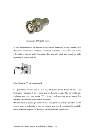 Terminador BNC de 50 ohmios
Se trata simplemente de un conector macho cerrado totalmente en cuyo interior lleva
alojada una resistencia de 50 ohmios. Soldada en un extremo al polo activo y en el otro
a la malla o masa de dicho terminador. Este conjunto habrá que ponerlo en cada
extremo y su aspecto seria así.
Conexión de la “T” a la tarjeta de red
Si quisiéramos conectar otro PC a la red, deberíamos retirar de una de las “T” el
terminador y conectar el nuevo ramal que nos llevaría al tercer PC, sin olvidar que
tendremos que poner una nueva “T” y siempre tendremos que cerrar uno de los
extremos con un nuevo terminador de 50 ohmios.
Debemos tener en cuenta que se recomienda no superar con este tipo de cables los 90
metros, entre un ordenador y otro, no obstante este tipo de instalación ha quedado
desplazada por el cable de Par Trenzado, que estudiaremos mas adelante.
Autor de este Curso: Manuel Murillo Garcia, Pagina 20
 