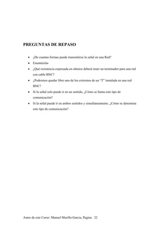 PREGUNTAS DE REPASO
• ¿De cuantas formas puede transmitirse la señal en una Red?
• Enumérelas
• ¿Qué resistencia expresada en ohmios deberá tener un terminador para una red
con cable BNC?
• ¿Podremos quedar libre uno de los extremos de un “T” instalada en una red
BNC?
• Si la señal solo puede ir en un sentido, ¿Cómo se llama este tipo de
comunicación?
• Si la señal puede ir en ambos sentidos y simultáneamente. ¿Cómo se denomina
este tipo de comunicación?
Autor de este Curso: Manuel Murillo Garcia, Pagina 22
 