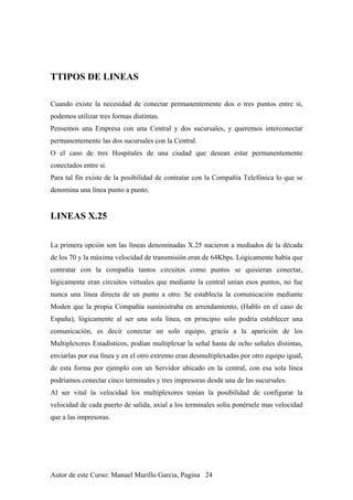 TTIPOS DE LINEAS
Cuando existe la necesidad de conectar permanentemente dos o tres puntos entre si,
podemos utilizar tres formas distintas.
Pensemos una Empresa con una Central y dos sucursales, y queremos interconectar
permanentemente las dos sucursales con la Central.
O el caso de tres Hospitales de una ciudad que desean estar permanentemente
conectados entre si.
Para tal fin existe de la posibilidad de contratar con la Compañía Telefónica lo que se
denomina una línea punto a punto.
LINEAS X.25
La primera opción son las líneas denominadas X.25 nacieron a mediados de la década
de los 70 y la máxima velocidad de transmisión eran de 64Kbps. Lógicamente había que
contratar con la compañía tantos circuitos como puntos se quisieran conectar,
lógicamente eran circuitos virtuales que mediante la central unían esos puntos, no fue
nunca una línea directa de un punto a otro. Se establecía la comunicación mediante
Moden que la propia Compañía suministraba en arrendamiento, (Hablo en el caso de
España), lógicamente al ser una sola línea, en principio solo podría establecer una
comunicación, es decir conectar un solo equipo, gracia a la aparición de los
Multiplexores Estadísticos, podían multiplexar la señal hasta de ocho señales distintas,
enviarlas por esa línea y en el otro extremo eran desmultiplexadas por otro equipo igual,
de esta forma por ejemplo con un Servidor ubicado en la central, con esa sola línea
podríamos conectar cinco terminales y tres impresoras desde una de las sucursales.
Al ser vital la velocidad los multiplexores tenían la posibilidad de configurar la
velocidad de cada puerto de salida, axial a los terminales solía ponérsele mas velocidad
que a las impresoras.
Autor de este Curso: Manuel Murillo Garcia, Pagina 24
 