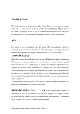 FRAME RELAY
Mas tarde nacieron la líneas denominadas Frame Relay en este caso el moden
tradicional se sustituye por un Router la velocidad pasa de 64 Kbps a 2Mbps y al tener
un Router a el podemos enlazar lo que se denomina una Red de área local, con lo que
las posibilidades se ven aumentadas enormemente sobre las citadas anteriormente.
ATM
Por ultimo y en la actualidad están las líneas ATM permitiéndonos desde la
videoconferencia a la transmisión a alta velocidades de imágenes. Como por ejemplo la
transmisión de imágenes Radiológicas entre Hospitales, la Tele-Medicina Etc.
TIPOS DE REDES
Hasta ahora hemos ido viendo algo sobre las redes, Líneas, cable tarjetas lógicamente
PC pero muy por encima y además nos hemos limitado a la parte visible de una red
hemos descrito, no en su totalidad, pues lo haremos mas adelante, la parte física que
compone una red, pero vamos adentrarnos ya en la parte teórica, esa parte que a simple
vista no podemos ver, lógicamente será mas difícil de entender, pues todo aquello que
no podemos ver, cuesta algo mas de entender, yo voy a intentar en este curso hacer lo
mas amena posible esta parte, e incluso la iré entrelazando con partes practicas para una
mejor comprensión.
Vamos primero a definir las clases de red según su tamaño o ámbito que abarquen, de
esta forma podemos hacer la siguiente clasificación:
REDES DE AREA LOCAL O LAN: (Local Área Network) Ejemplo los
ordenadores de la red de una oficina o local Comercial. Pongamos un Ejemplo conocido
los ordenadores que forman la red de un Establecimiento del Corte Ingles. O una simple
red de un hogar. Tres o cinco PC y otras tantas Impresoras.
Autor de este Curso: Manuel Murillo Garcia, Pagina 25
 