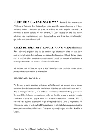 REDES DE AREA EXTENSA O WAN: Redes de área muy extensa
(Wide Área Network) Los Ordenadores están repartidos geográficamente y el único
medio de unirlos es mediante los servicios prestado por una Compañía Telefónica. Si
ponemos el mismo ejemplo del caso anterior, El Corte Ingles y en este caso no nos
referimos a un establecimiento sino a la totalidad que esta firma tiene por el mundo y
que están interconectados entre si.
REDES DE AREA MPETROPOLITANA O MAN: (Metropolitan
Área Network) Digamos que es en tamaño algo intermedio entre los dos casos
anteriores, volvamos al ejemplo que nos trae desde el principio El Corte Ingles, en este
caso se referiría solo a los centro existentes en una ciudad, por ejemplo Madrid, done al
menos pueden existir del orden de los cinco a diez Centros.
Ya tenemos bien definido los tipos de red, con arreglo a su extensión, vamos pues a
pasar a estudiar con detalles el primer caso.
REDES DE AREA LOCAL LAN
Por lo anteriormente expuesto podríamos definirla como un conjunto mas o menos
numeroso de ordenadores situados en el mismo edificio y que están conectados entre si.
Pero al principio del curso y en la parte que hablábamos sobre Finalidad y aplicaciones
de una RED, decíamos que podíamos tender un Servidor al que se podrían conectar
varios, o el resto de los equipos, a este tipo de red se le denomina Cliente/Servidor, El
servidor seria digamos el principal el que albergaba Bases de Datos y Programas y los
Clientes que serian el resto de los PC que entrarían en el citado Servidor para Actualizar
o simplemente ver las citadas Bases. Vemos que hay una jerarquía bien clara Servidor Y
Cliente.
Autor de este Curso: Manuel Murillo Garcia, Pagina 26
 