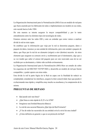 La Organización Internacional para la Normalización (ISO) Crea un modelo de red para
que fuera asumido por los fabricante de redes e implementaran ese modelo en sus redes,
esto sucede hacia el año 1984.
De esta manera se intenta asegurar la mayor compatibilidad y por lo tanto
entendimiento entre los distintos tipos de tecnologías de redes.
Estamos entonce ante las redes OSI y ante un estándar que como vamos a analizar
divide la red en siete capas.
Se establece que la información que viaja por la red se denomina paquete, datos o
paquete de datos, tenemos ya una unidad de información, pero esta unidad o paquete de
datos, que fluye por la red de un elemento (origen) a otro (destino) necesita de otros
elemento que aseguren su correcto envío y recibimiento por el destinatario, algo que a
su vez tendrá que saber el emisor del paquete para ser este reenviado caso de no ser
recibido por su destinatario, o haber sido recibido erróneamente.
La Organización Internacional para la Normalización (ISO) Hizo un estudio de sobre
los esquemas de red DECNET TCP/IP SMA y desarrolla un modelo de red que fueran
compatibles y poder operar con otras redes.
Esta divide la red la parte lógica de la Red en capas con la finalidad de reducir su
complejidad, estandarizar los interfaces, asegura la ínter conectividad, hace que pueda ir
evolucionando mas rápido y simplifica muy mucho su enseñanza y la comprensión de la
misma.
PREGUNTAS DE REPASO
• Qué puede unir una línea?
• ¿Qué línea es más rápida la X.25 o la ATM?
• Imagínese una Entidad Bancaria (Banco)
• La red de una sucursal Bancaria ¿Qué tipo de Red Formaría?
• ¿Y las de todas las sucursales de esa entidad a nivel a nivel de una ciudad?
• ¿Cómo definiría en general, o que es un protocolo de Red?
Autor de este Curso: Manuel Murillo Garcia, Pagina 28
 