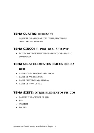 TEMA CUATRO: REDES OSI
LAS SIETE CAPAS DE LA REDES CON PROTOCOLO OSI
COMETIDO DE CADA CAPA
TEMA CINCO: EL PROTOCOLO TCP/IP
• DEFINICION Y DESCRIPCION DE LAS CINCO CAPAS QUE LO
CONFORMAN
TEMA SEIS: ELEMENTOS FISICOS DE UNA
RED.
• CABLEADO EN REDES DE AREA LOCAL
• CABLE DE PAR TRENZADO
• CABLE CRUZADO PARA RED LAN
• CABLE DE FIBRA OPTICA
TEMA SIETE: OTROS ELEMENTOS FISICOS
• TARJETA O ADAPTADOR DE RED
• HUB
• SWUITCH
• ROUTER
Autor de este Curso: Manuel Murillo Garcia, Pagina 3
 