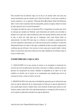 Para recordar bien las distintas capas, leí un día en un manual sobre este tema una
norma nemotécnica, que me encanto, por lo fácil de recordar y lo bien que se queda en
nuestra memoria y es la siguiente: “Fernando Esta Recordando Todos Sus Primeros
Años. Como vemos la primera letra de cada palabra, puesta en negrita, indican la inicial
de cada capa de la uno a la siete!!Fenomenal !!
Al conjunto de todas las capa se le denomina Pila, si imaginamos un usuario que envía
un mensaje por ejemplo con Outlook, como herramienta de interfaz esta actividad se
produce en la capa siete, capa de aplicación, pero este mensaje habrá de pasar por toda
la pila, es decir por cada capa que la componen, siete como hemos dicho ya
anteriormente. En redes OSI cada capa va a efectuar su cometido y proporcionar los
servicios específicos relacionados con el tipo de comunicación a establecer o le dará una
determinada forma a los datos. Cada capa va añadiendo al dato una señal o etiqueta para
confirmar que por allí paso y fue correcta, la única capa que no puede añadir o alterar
nada es la capa física, pues bien el dato mas esta señal, añadida por las distintas capas es
lo que se llama trama.
COMETIDO DE CADA CAPA
7.- APLICACIOPN. Es la mas cercana al usuario, es la encargada se suministrar los
servicios de red a las aplicaciones del usuario, sincroniza y establece acuerdos sobre los
procesos de recuperación de errores cuidando la integridad de los datos. Es la que
establece un interfaz con el usuario en su computadora, por ejemplo para enviar un
mensaje de correo o situar un archivo en la red.
6.- PRESENTACION. Esta capa tiene la finalidad de garantizar que la información que
envía la capa de aplicación de un sistema pueda ser leída por la capa de aplicación de
otro, puede llegar incluso a traducir entre varios formatos de datos para utilizar un solo
formato común a todos ellos. Esta capa de presentación se encarga de cifrar los datos, si
así lo requiere la aplicación utilizada en la capa de aplicación.
Autor de este Curso: Manuel Murillo Garcia, Pagina 31
 